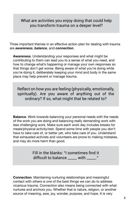 What are activities you enjoy doing that could help
you transform trauma on a deeper level?

‘Three important themes in an effective action plan for dealing with trauma
are awareness, balance, and connection.

‘Awareness. Understanding your responses and what might be
contributing to them can lead you to a sense of what you need, and
how to change what's happening or manage your own responses so
that things don’t get worse. Being aware of what you're doing while
you're doing it, deliberately keeping your mind and body in the same
place may help prevent or manage trauma.

Reflect on how you are feeling (physically, emotionally,
spiritually). Are you aware of anything out of the
ordinary? If so, what might that be related to?

Balance. Work towards balancing your personal needs with the needs
of the work you are doing and balancing really demanding work with
less challenging work. Make sure each work day includes breaks for
meals/physical activity/rest. Spend some time with people you don’t
have to take care of, or better yet, who take care of you. Understand
that exhausted activists and volunteers are prone to making mistakes,
and may do more harm than good.

Fill in the blanks: “| sometimes find it
difficult to balance with ?

Connection. Maintaining nurturing relationships and meaningful
contact with others is one of the best things we can do to address
vicarious trauma. Connection also means being connected with what
nurtures and anchors you. Whether that is nature, religion, or another
source of meaning, awe, joy, wonder, purpose, and hope. It is very
